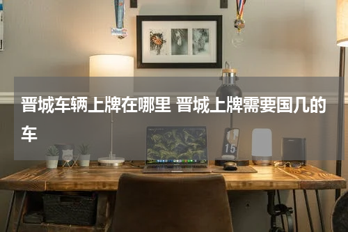 晋城车辆上牌在哪里 晋城上牌需要国几的车