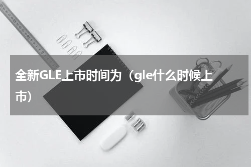 全新GLE上市时间为（gle什么时候上市）