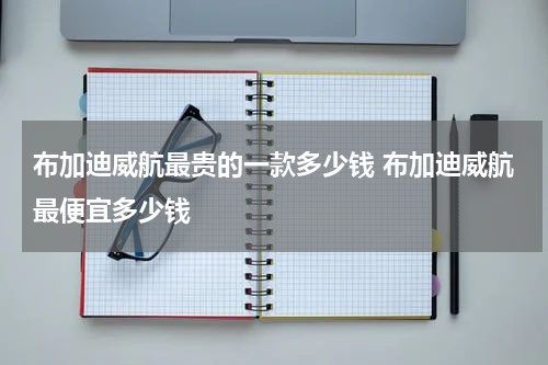 布加迪威航最贵的一款多少钱 布加迪威航最便宜多少钱