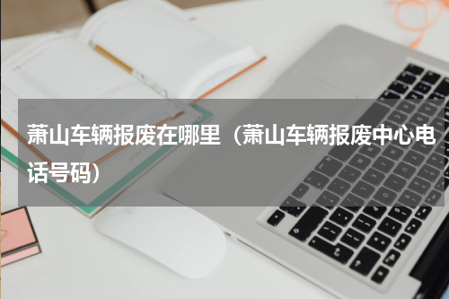萧山车辆报废在哪里（萧山车辆报废中心电话号码）
