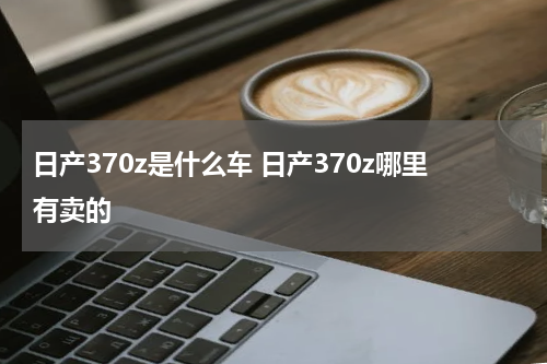 日产370z是什么车 日产370z哪里有卖的