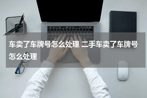 车卖了车牌号怎么处理 二手车卖了车牌号怎么处理