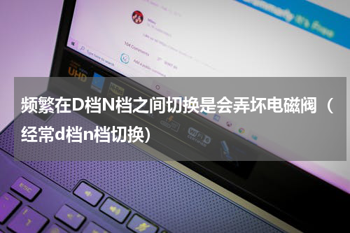 频繁在D档N档之间切换是会弄坏电磁阀（经常d档n档切换）