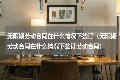 无限期劳动合同在什么情况下签订（无限期劳动合同在什么情况下签订劳动合同）