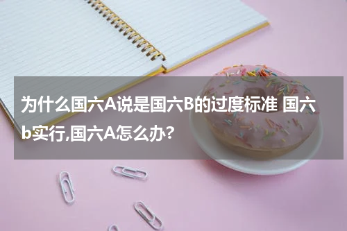 为什么国六A说是国六B的过度标准 国六b实行,国六A怎么办?