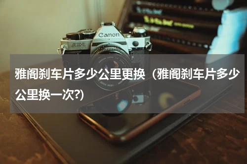 雅阁刹车片多少公里更换（雅阁刹车片多少公里换一次?）