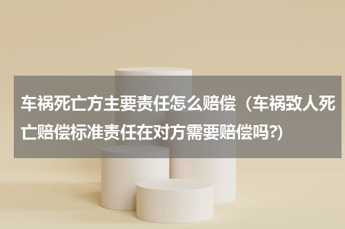 车祸死亡方主要责任怎么赔偿（车祸致人死亡赔偿标准责任在对方需要赔偿吗?）