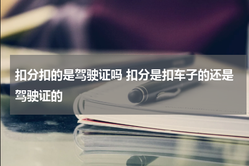 扣分扣的是驾驶证吗 扣分是扣车子的还是驾驶证的