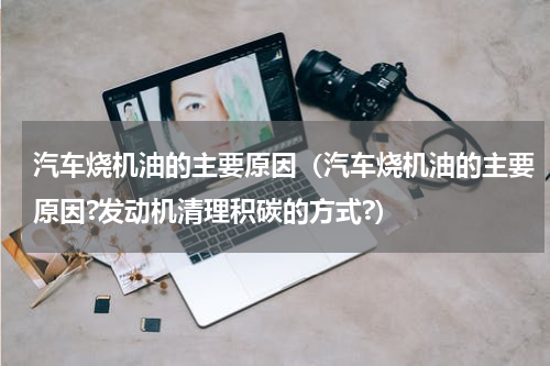 汽车烧机油的主要原因（汽车烧机油的主要原因?发动机清理积碳的方式?）