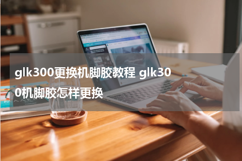 glk300更换机脚胶教程 glk300机脚胶怎样更换