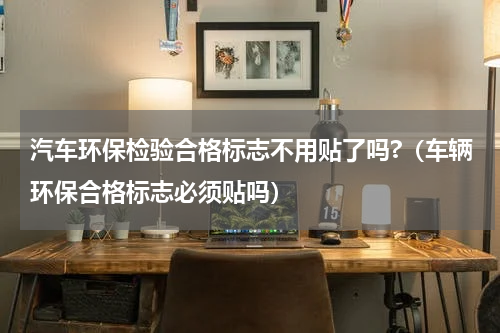 汽车环保检验合格标志不用贴了吗?（车辆环保合格标志必须贴吗）