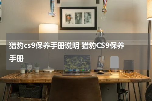 猎豹cs9保养手册说明 猎豹CS9保养手册