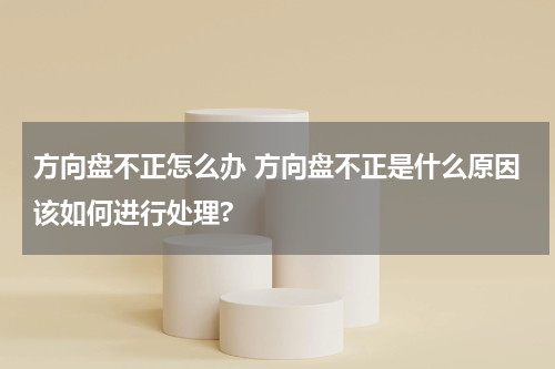 方向盘不正怎么办 方向盘不正是什么原因该如何进行处理?