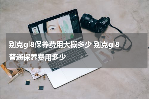别克gl8保养费用大概多少 别克gl8普通保养费用多少