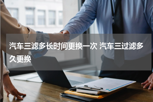 汽车三滤多长时间更换一次 汽车三过滤多久更换