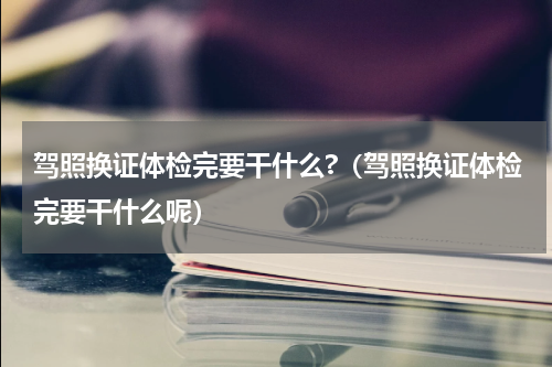 驾照换证体检完要干什么?（驾照换证体检完要干什么呢）