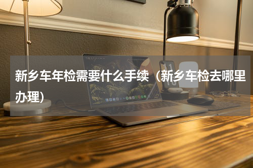 新乡车年检需要什么手续（新乡车检去哪里办理）