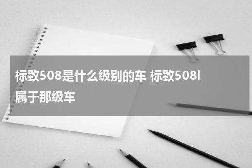 标致508是什么级别的车 标致508l属于那级车