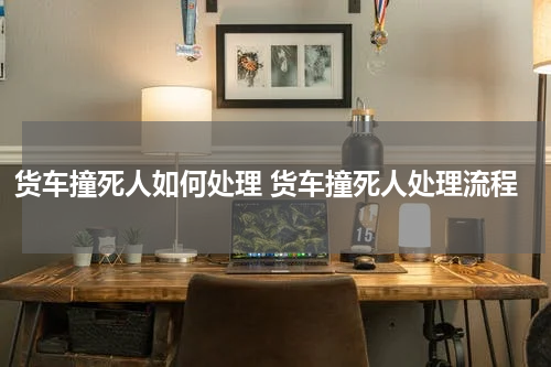 货车撞死人如何处理 货车撞死人处理流程