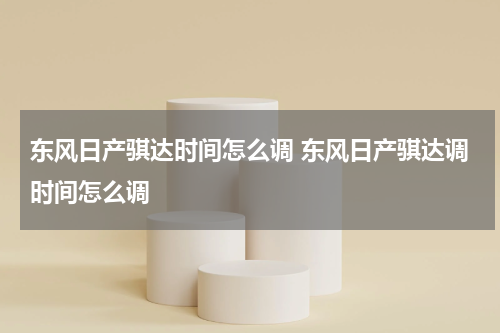 东风日产骐达时间怎么调 东风日产骐达调时间怎么调