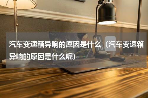 汽车变速箱异响的原因是什么(汽车变速箱异响的原因是什么呢)
