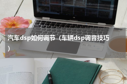 汽车dsp如何调节（车辆dsp调音技巧）