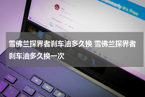 雪佛兰探界者刹车油多久换 雪佛兰探界者刹车油多久换一次