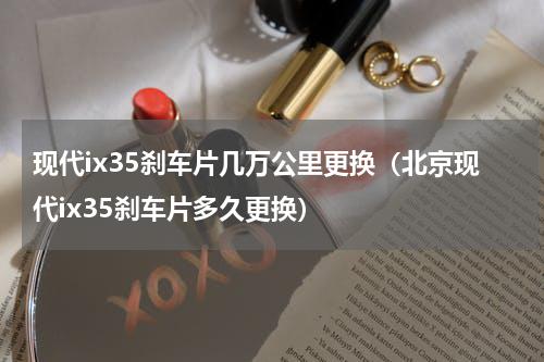 现代ix35刹车片几万公里更换（北京现代ix35刹车片多久更换）