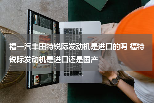 福一汽丰田特锐际发动机是进口的吗 福特锐际发动机是进口还是国产