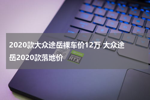 2020款大众途岳裸车价12万 大众途岳2020款落地价