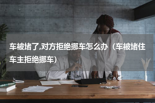 车被堵了,对方拒绝挪车怎么办（车被堵住车主拒绝挪车）