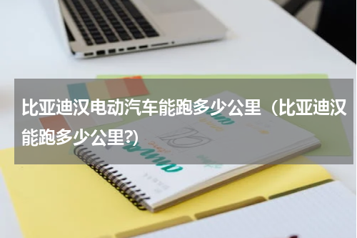 比亚迪汉电动汽车能跑多少公里（比亚迪汉能跑多少公里?）