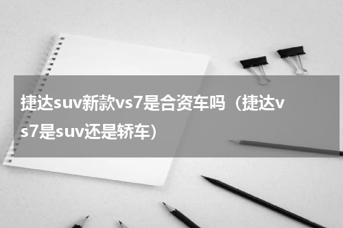 捷达suv新款vs7是合资车吗（捷达vs7是suv还是轿车）