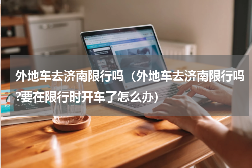 外地车去济南限行吗（外地车去济南限行吗?要在限行时开车了怎么办）