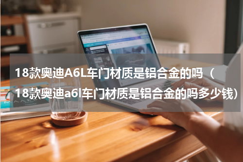 18款奥迪A6L车门材质是铝合金的吗（18款奥迪a6l车门材质是铝合金的吗多少钱）