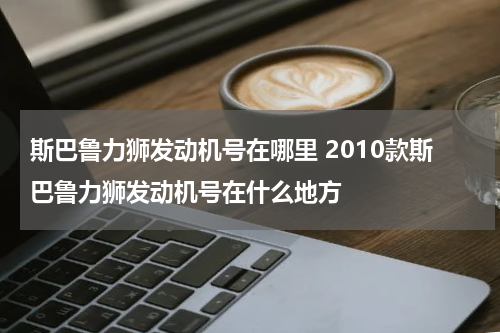 斯巴鲁力狮发动机号在哪里 2010款斯巴鲁力狮发动机号在什么地方