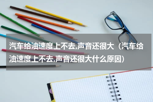 汽车给油速度上不去,声音还很大（汽车给油速度上不去,声音还很大什么原因）
