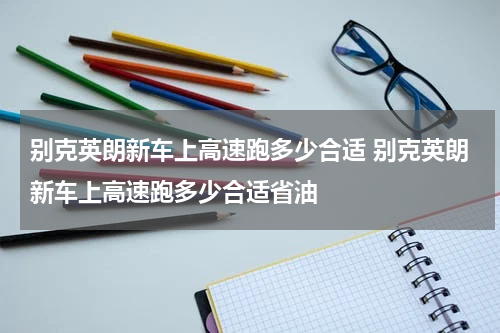 别克英朗新车上高速跑多少合适 别克英朗新车上高速跑多少合适省油
