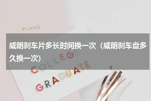 威朗刹车片多长时间换一次（威朗刹车盘多久换一次）