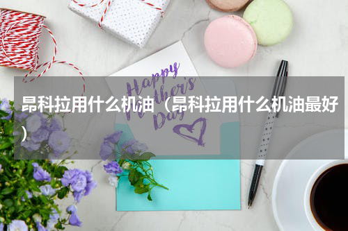 昂科拉用什么机油（昂科拉用什么机油最好）