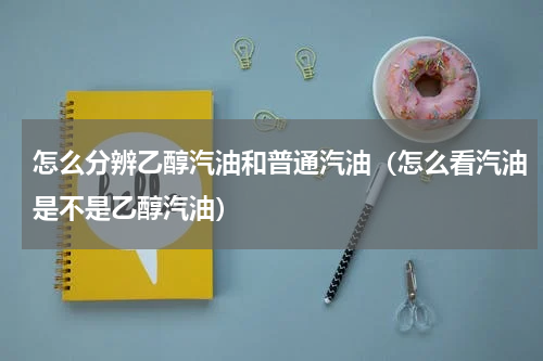 怎么分辨乙醇汽油和普通汽油（怎么看汽油是不是乙醇汽油）