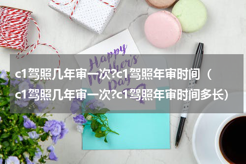 c1驾照几年审一次?c1驾照年审时间（c1驾照几年审一次?c1驾照年审时间多长）