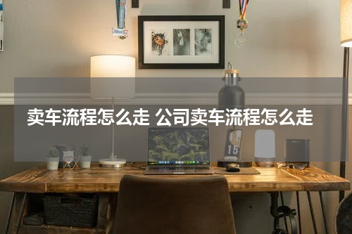 卖车流程怎么走 公司卖车流程怎么走