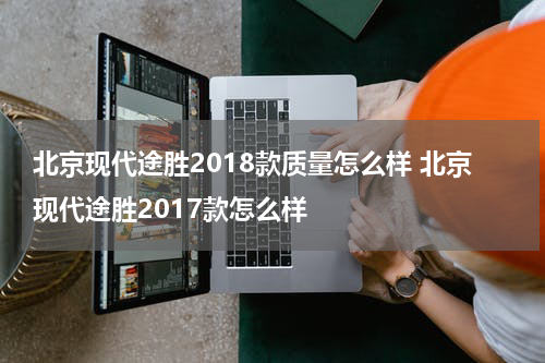 北京现代途胜2018款质量怎么样 北京现代途胜2017款怎么样