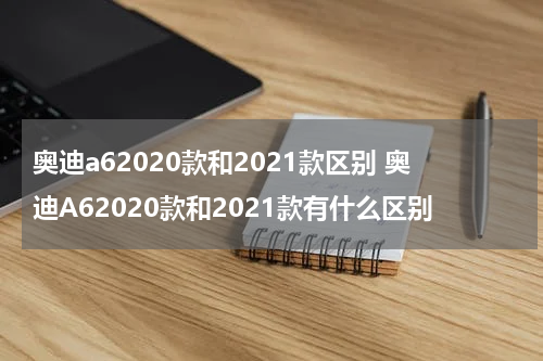 奥迪a62020款和2021款区别 奥迪A62020款和2021款有什么区别