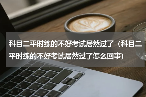 科目二平时练的不好考试居然过了（科目二平时练的不好考试居然过了怎么回事）