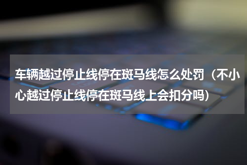 车辆越过停止线停在斑马线怎么处罚（不小心越过停止线停在斑马线上会扣分吗）
