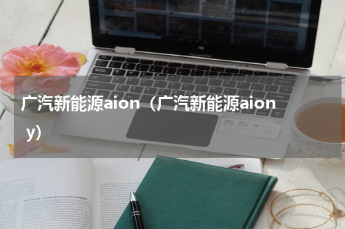 广汽新能源aion（广汽新能源aion y）