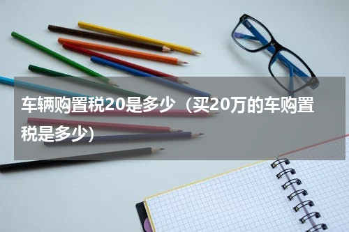 车辆购置税20是多少（买20万的车购置税是多少）