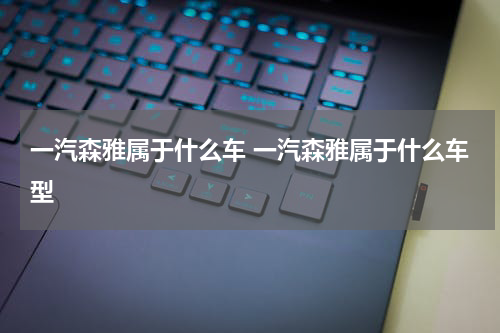 一汽森雅属于什么车 一汽森雅属于什么车型